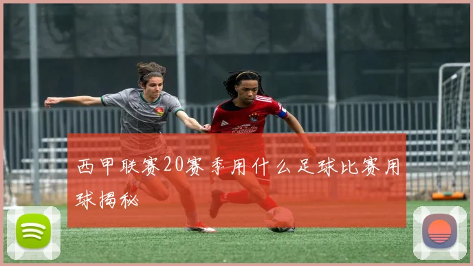 西甲联赛20赛季用什么足球比赛用球揭秘